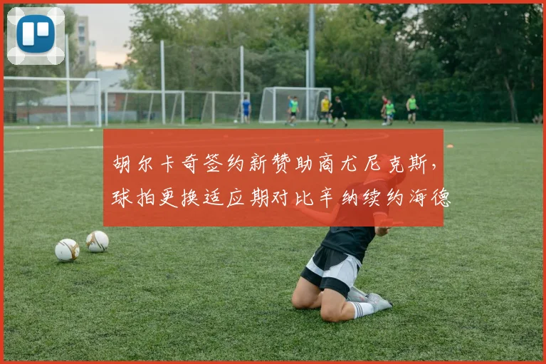 胡尔卡奇签约新赞助商尤尼克斯，球拍更换适应期对比辛纳续约海德技术衔接