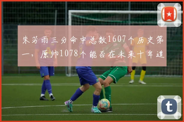 朱芳雨三分命中总数1607个历史第一，原帅1078个能否在未来十年追赶？