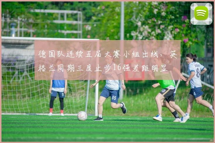 德国队连续五届大赛小组出线，英格兰同期三度止步16强差距明显